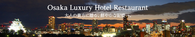 Osaka Luxury Hotel Restaurant　大人の貴方に贈る、鮮やかな記憶―。